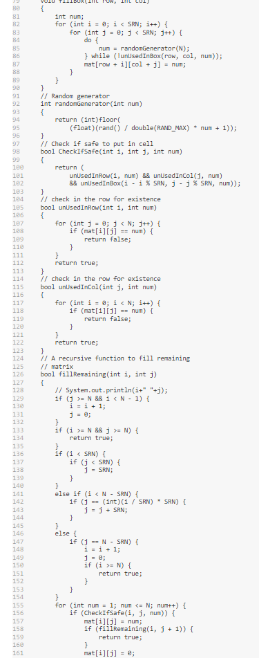80
81
82
83
84
85
86
87
88
89
98
91
92
93
94
95
96
97
98
99
100
101
102
103
184
105
106
187
108
109
110
111
112
113
114
115
116
117
118
119
120
121
122
123
124
125
126
127
128
129
130
131
132
133
134
135
136
137
138
139
140
141
142
143
144
145
146
147
148
149
150
151
152
153
154
155
156
157
158
159
160
161
{
int num;
for (int i = 0; i < SRN; i++) {
for (int j = 0; j < SRN; j++) {
do {
}
num= randomGenerator (N);
} while (!unUsed InBox(row, col, num));
mat[row + i][col + j] = num;
}
}
// Random generator
int randomGenerator(int num)
{
return (int) floor(
(float) (rand() / double (RAND_MAX) * num + 1));
}
// Check if safe to put in cell
bool CheckIfSafe(int i, int j, int num)
{
return (
unUsedInRow(1, num) && unUsed InCol(j, num)
&& unUsed InBox(i - i % SRN, j - j % SRN, num));
}
// check in the row for existence
bool unUsedInRow(int i, int num)
{
for (int j = 0; j<n; j++){
if (mat[i][j] == num) {
return false;
}
}
return true;
}
// check in the row for existence
bool unUsedInCol(int j, int num)
{
for (int i = 0; i < N;i++) {
if (mat[i][j] == num) {
return false;
}
}
return true;
}
// A recursive function to fill remaining
// matrix
bool fillRemaining (int i, int j)
{
// System.out.println(i+" "+j);
if (j >= N && 1 < N - 1) {
i = 1 + 1;
j = 0;
}
if (i >= N && j >= N) {
return true;
}
if (i < SRN) {
if (j< SRN) {
j = SRN;
}
}
else if (i < N - SRN) {
if (j== (int) (i / SRN) * SRN) {
j=j + SRN;
}
}
else {
if (j== N SRN) {
i=i+1;
j = 0;
if (i >= N) {
}
return true;
}
for (int num= 1; num <= N; num++) {
if (CheckIfSafe(i, j, num)) {
mat[i][j] = num;
if (fillRemaining(i, j + 1)) {
return true;
}
mat[i][j] = 0;