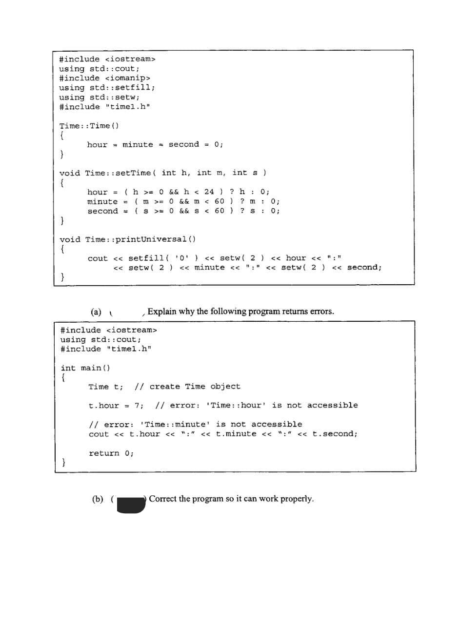 #include <iostream>
using std::cout;
#include <iomanip>
using std::setfill;
using std::setw;
#include "timel.h"
Time:: Time ()
{
}
void Time::setTime (int h, int m,
{
}
hour minute second = 0;
}
void Time: :printUniversal ()
{
int s )
hour= (h>= 0 && h < 24 ) ? h: 0;
minute = ( m >= 0 && m < 60 ) ? m: 0;
second = = (S>= 0 && S
>= 0 && S < 60 )
< 60 ) ? s: 0;
}
cout << setfill( '0') <<setw( 2 ) << hour << ":"
<<setw( 2 ) << minute << ":" <<setw( 2 ) << second;
(a)
#include <iostream>
using std::cout;
#include "timel.h"
int main()
{
Time t; // create Time object
t.hour 7; // error: 'Time: :hour' is not accessible.
// error: 'Time: :minute' is not accessible
cout <<t.hour << ":" << t.minute << ":" << t.second;
return 0;
Explain why the following program returns errors.
(b) (
Correct the program so it can work properly.