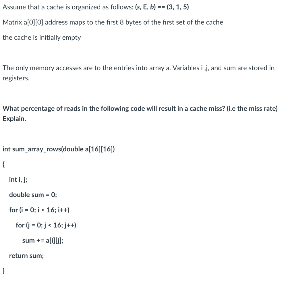 Assume that a cache is organized as follows: (s, E, b) == (3, 1, 5)
Matrix a[0][0] address maps to the first 8 bytes of the first set of the cache
the cache is initially empty
The only memory accesses are to the entries into array a. Variables i,j, and sum are stored in
registers.
What percentage of reads in the following code will result in a cache miss? (i.e the miss rate)
Explain.
int sum_array_rows(double a[16][16])
{
}
int i, j;
double sum = 0;
for (i = 0; i < 16; i++)
for (j = 0; j < 16; j++)
sum += a[i][j];
return sum;