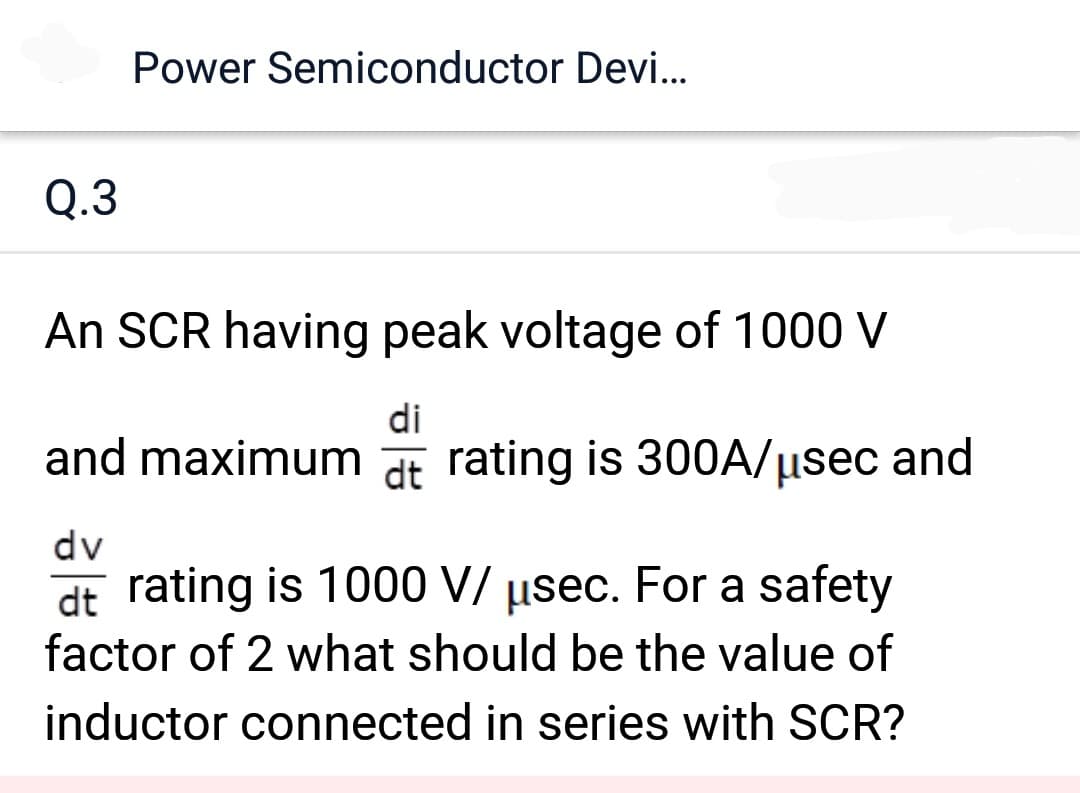 Q.3
Power Semiconductor Devi...
An SCR having peak voltage of 1000 V
di
and maximum at rating is 300A/μsec and
dt
dv
dt rating is 1000 V/ usec. For a safety
factor of 2 what should be the value of
inductor connected in series with SCR?