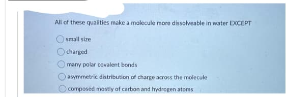 All of these qualities make a molecule more dissolveable in water EXCEPT
small size
charged
Omany polar covalent bonds
asymmetric distribution of charge across the molecule.
composed mostly of carbon and hydrogen atoms