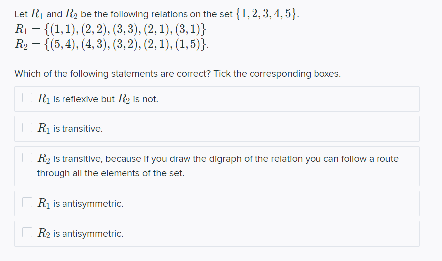 Let R₁ and R₂ be the following relations on the set {1, 2, 3, 4, 5}.
R₁ = {(1, 1), (2, 2), (3, 3), (2, 1), (3, 1)}
R₂ = {(5, 4), (4,3), (3, 2), (2, 1), (1,5)}.
Which of the following statements are correct? Tick the corresponding boxes.
R₁ is reflexive but R₂ is not.
R₁ is transitive.
R₂ is transitive, because if you draw the digraph of the relation you can follow a route
through all the elements of the set.
R₁ is antisymmetric.
R2 is antisymmetric.