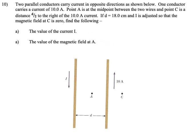 10)
Two parallel conductors carry current in opposite directions as shown below. One conductor
carries a current of 10.0 A. Point A is at the midpoint between the two wires and point C is a
distance /2 to the right of the 10.0 A current. If d= 18.0 cm and I is adjusted so that the
magnetic field at C is zero, find the following -
a)
The value of the current I.
a)
The value of the magnetic field at A.
10 A
