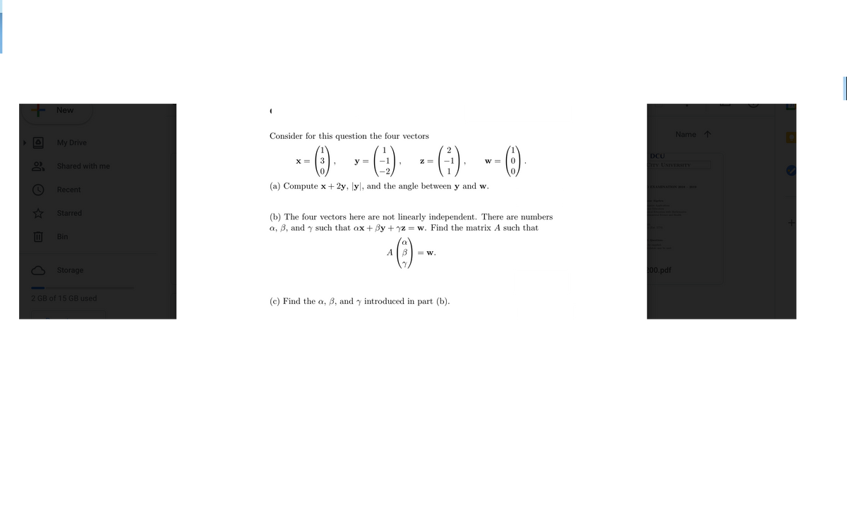 New
Consider for this question the four vectors
Name 1
My Drive
--) --) -)
2
DCU
x =
3
у —
z =
w =
O
Shared with me
CITY UNIVERSITY
(a) Compute x+ 2y, |y|, and the angle between y and w.
OEXAMINATION 2018 - 2019
Recent
ear Algebra
Applicatios
Education
Starred
al Education with Mathematics
tal Sieice and Hoalth
(b) The four vectors here are not linearly independent. There are numbers
a, B, and y such that ax+ By + yz = w. Find the matrix A such that
Ext 5774
Bin
()--
Questions
supplied
my be d
A | B
= W.
Storage
00.pdf
2 GB of 15 GB used
(c) Find the a, ß, and y introduced in part (b).
