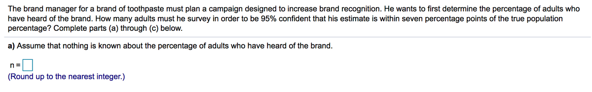 The brand manager for a brand of toothpaste must plan a campaign designed to increase brand recognition. He wants to first determine the percentage of adults who
have heard of the brand. How many adults must he survey in order to be 95% confident that his estimate is within seven percentage points of the true population
percentage? Complete parts (a) through (c) below.
a) Assume that nothing is known about the percentage of adults who have heard of the brand.
n =
(Round up to the nearest integer.)
