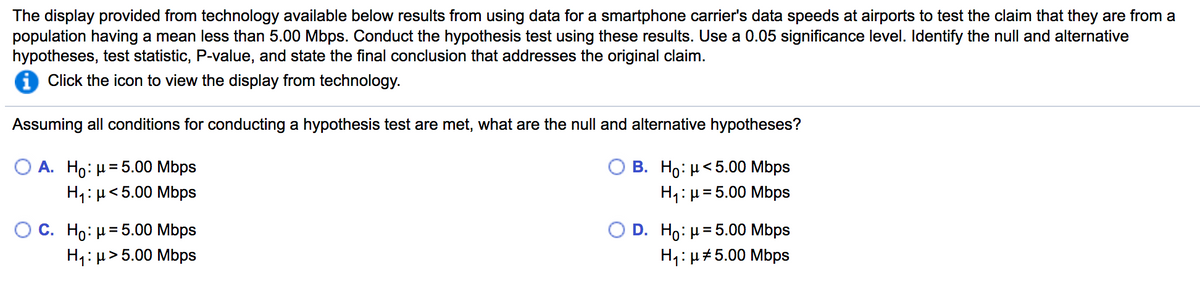 The display provided from technology available below results from using data for a smartphone carrier's data speeds at airports to test the claim that they are from a
population having a mean less than 5.00 Mbps. Conduct the hypothesis test using these results. Use a 0.05 significance level. Identify the null and alternative
hypotheses, test statistic, P-value, and state the final conclusion that addresses the original claim.
i Click the icon to view the display from technology.
Assuming all conditions for conducting a hypothesis test are met, what are the null and alternative hypotheses?
Ο Α. H0: μ 5.00 Mbps
H1: µ<5.00 Mbps
O B. Ho: µ< 5.00 Mbps
H1:µ= 5.00 Mbps
%D
Ос. Но: и35.00 Mbps
H1: µ> 5.00 Mbps
O D. Ho: и35.00 Mbps
H1: µ#5.00 Mbps
