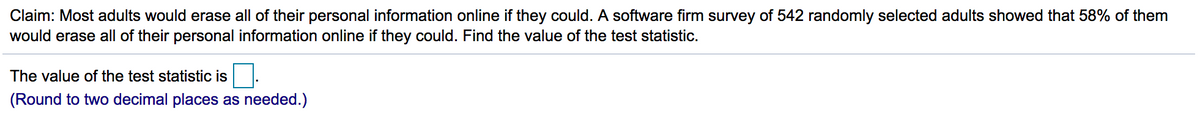 Claim: Most adults would erase all of their personal information online if they could. A software firm survey of 542 randomly selected adults showed that 58% of them
would erase all of their personal information online if they could. Find the value of the test statistic.
The value of the test statistic is .
(Round to two decimal places as needed.)
