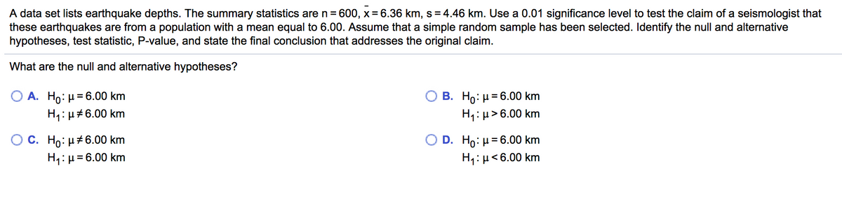 A data set lists earthquake depths. The summary statistics are n= 600, x = 6.36 km, s = 4.46 km. Use a 0.01 significance level to test the claim of a seismologist that
these earthquakes are from a population with a mean equal to 6.00. Assume that a simple random sample has been selected. Identify the null and alternative
hypotheses, test statistic, P-value, and state the final conclusion that addresses the original claim.
What are the null and alternative hypotheses?
O A. Ho: µ= 6.00 km
B. Ho: H= 6.00 km
H1: µ> 6.00 km
H1: µ#6.00 km
C. Ho: H#6.00 km
H1:H=6.00 km
D. Ho: H= 6.00 km
H1:µ<6.00 km
