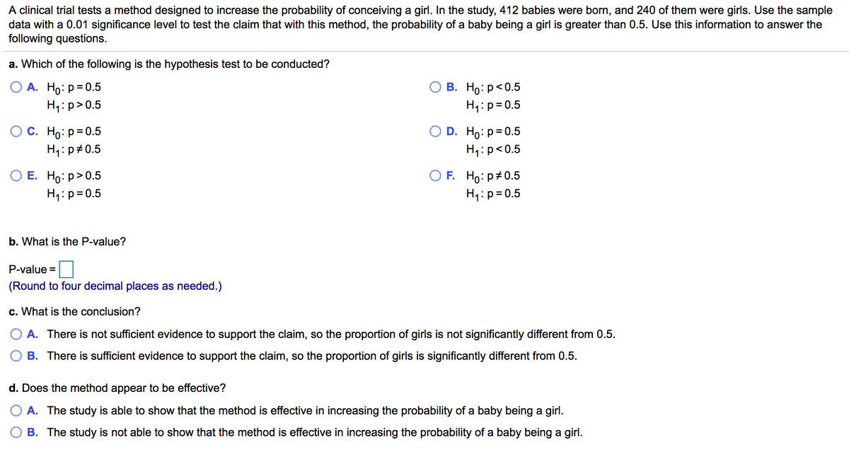 A clinical trial tests a method designed to increase the probability of conceiving a girl. In the study, 412 babies were born, and 240 of them were girls. Use the sample
data with a 0.01 significance level to test the claim that with this method, the probability of a baby being a girl is greater than 0.5. Use this information to answer the
following questions.
a. Which of the following is the hypothesis test to be conducted?
В. Но р<0.5
O A. Ho: p= 0.5
H1:p>0.5
H1:p=0.5
О с. Но: р30.5
H1: p#0.5
D. Ho: p=0.5
H4:p<0.5
ОЕ. Но: р> 0.5
H1:p=0.5
O F. Ho: p+0.5
H4:p=0.5
b. What is the P-value?
P-value =
(Round to four decimal places as needed.)
c. What is the conclusion?
A. There is not sufficient evidence to support the claim, so the proportion of girls is not significantly different from 0.5.
B. There is sufficient evidence to support the claim, so the proportion of girls is significantly different from 0.5.
d. Does the method appear to be effective?
A. The study is able to show that the method is effective in increasing the probability of a baby being a girl.
B. The study is not able to show that the method is effective in increasing the probability of a baby being a girl.
