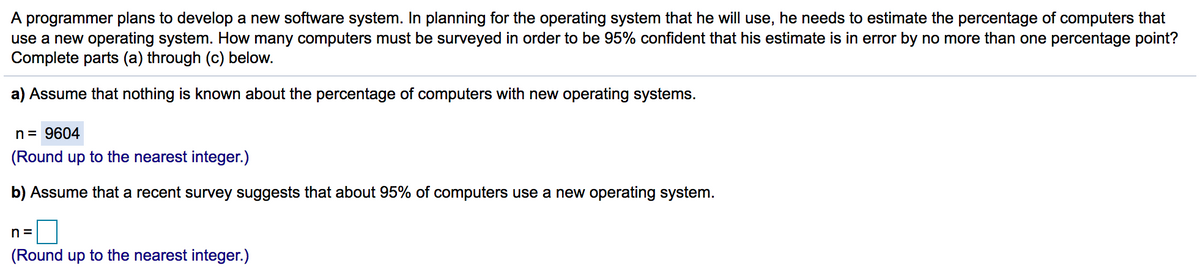 A programmer plans to develop a new software system. In planning for the operating system that he will use, he needs to estimate the percentage of computers that
use a new operating system. How many computers must be surveyed in order to be 95% confident that his estimate is in error by no more than one percentage point?
Complete parts (a) through (c) below.
a) Assume that nothing is known about the percentage of computers with new operating systems.
n= 9604
(Round up to the nearest integer.)
b) Assume that a recent survey suggests that about 95% of computers use a new operating system.
n =
(Round up to the nearest integer.)
