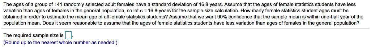 The ages of a group of 141 randomly selected adult females have a standard deviation of 16.8 years. Assume that the ages of female statistics students have less
variation than ages of females in the general population, so let o = 16.8 years for the sample size calculation. How many female statistics student ages must be
obtained in order to estimate the mean age of all female statistics students? Assume that we want 90% confidence that the sample mean is within one-half year of the
population mean. Does it seem reasonable to assume that the ages of female statistics students have less variation than ages of females in the general population?
The required sample size is
(Round up to the nearest whole number as needed.)
