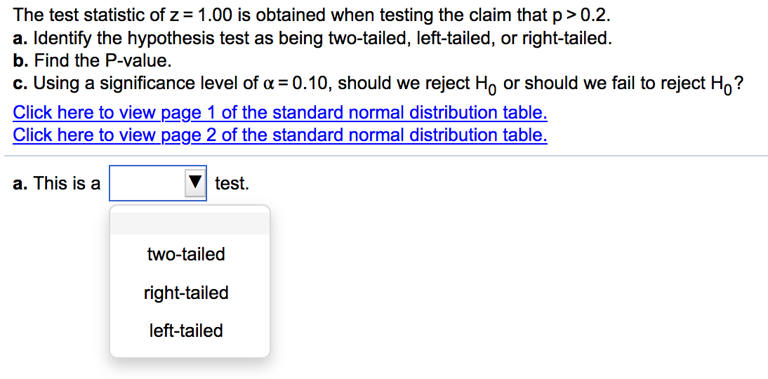 The test statistic of z = 1.00 is obtained when testing the claim that p> 0.2.
a. Identify the hypothesis test as being two-tailed, left-tailed, or right-tailed.
b. Find the P-value.
c. Using a significance level of a = 0.10, should we reject H, or should we fail to reject H,?
Click here to view page 1 of the standard normal distribution table.
Click here to view page 2 of the standard normal distribution table.
a. This is a
test.
two-tailed
right-tailed
left-tailed
