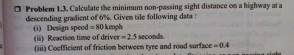 -)
C
Problem 1.3. Calculate the minimum non-passing sight distance on a highway at a
descending gradient of 6%. Given tile following data :
(i) Design speed = 80 kmph
(ii) Reaction time of driver = 2.5 seconds.
(iii) Coefficient of friction between tyre and road surface = 0.4
pogging sight