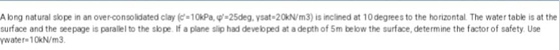 A long natural slope in an over-consolidated clay (c=10kPa, p=25deg, ysat-20kN/m3) is inclined at 10 degrees to the horizontal. The water table is at the
surface and the seepage is parallel to the slope. If a plane slip had developed at a depth of 5m below the surface, determine the factor of safety. Use
ywater-10kN/m3.