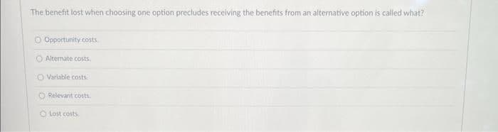 The benefit lost when choosing one option precludes receiving the benefits from an alternative option is called what?
Opportunity costs
Alternate costs
O Variable costs
O Relevant costs.
Lost costs