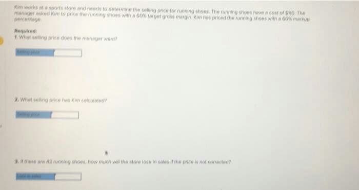 Kim works at a sports store and needs to determine the selling price for running shoes. The running shoes have a cost of $110. The
manager asked Kim to price the running shoes with a 60% target gross margin. Kim hes priced the running shoes with a 60% markup
percentage
Required:
1. What selling price does the manager want?
2. Whet selling price has Kim calculated?
3. If there are 43 running shoes, how much will the store lose in sales if the price is not corected?