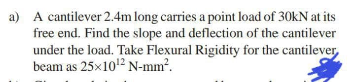 a) A cantilever 2.4m long carries a point load of 30kN at its
free end. Find the slope and deflection of the cantilever
under the load. Take Flexural Rigidity for the cantilever
beam as 25×10¹2 N-mm².