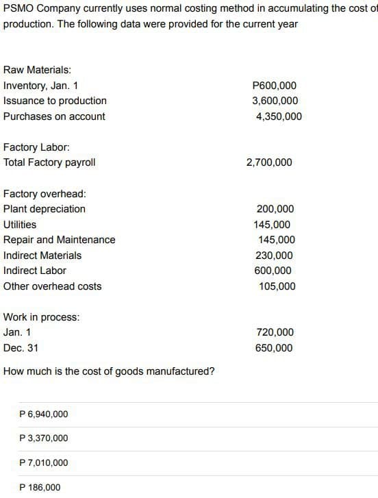 PSMO Company currently uses normal costing method in accumulating the cost of
production. The following data were provided for the current year
Raw Materials:
Inventory, Jan. 1
Issuance to production
Purchases on account
Factory Labor:
Total Factory payroll
Factory overhead:
Plant depreciation
Utilities
Repair and Maintenance
Indirect Materials
Indirect Labor
Other overhead costs
Work in process:
Jan. 1
Dec. 31
How much is the cost of goods manufactured?
P 6,940,000
P 3,370,000
P 7,010,000
P 186,000
P600,000
3,600,000
4,350,000
2,700,000
200,000
145,000
145,000
230,000
600,000
105,000
720,000
650,000