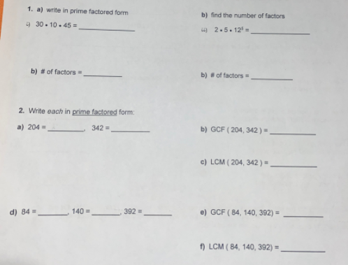 1. a) write in prime factored form
b) find the number of factors
9 30. 10. 45 =
u) 2.5. 12 =
b) # of factors
b) # of factors =
2. Write each in prime factored form:
a) 204 =
342 =
b) GCF ( 204, 342)=
c) LCM ( 204, 342 ) =
d) 84 =
140 =
392 =
e) GCF ( 84, 140, 392) =
f) LCM ( 84, 140, 392) =
