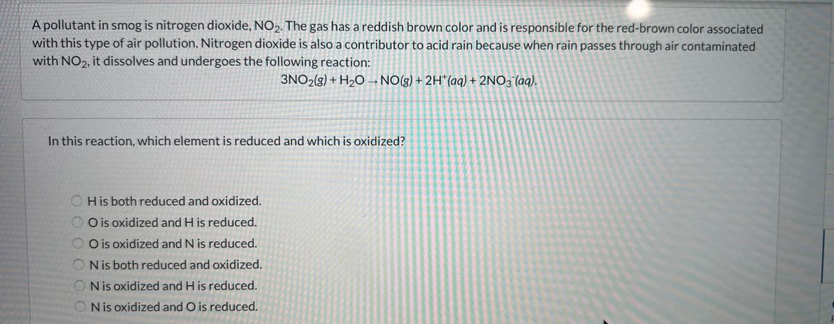 A pollutant in smog is nitrogen dioxide, NO2. The gas has a reddish brown color and is responsible for the red-brown color associated
with this type of air pollution. Nitrogen dioxide is also a contributor to acid rain because when rain passes through air contaminated
with NO2, it dissolves and undergoes the following reaction:
3NO2(g) + H₂O → NO(g) + 2H+ (aq) + 2NO3(aq).
In this reaction, which element is reduced and which is oxidized?
His both reduced and oxidized.
O is oxidized and H is reduced.
O is oxidized and N is reduced.
ON is both reduced and oxidized.
N is oxidized and His reduced.
N is oxidized and O is reduced.
F