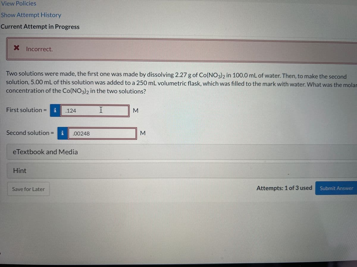 View Policies
Show Attempt History
Current Attempt in Progress
X Incorrect.
Two solutions were made, the first one was made by dissolving 2.27 g of Co(NO3)2 in 100.0 mL of water. Then, to make the second
solution, 5.00 mL of this solution was added to a 250 mL volumetric flask, which was filled to the mark with water. What was the molar
concentration of the Co(NO3)2 in the two solutions?
First solution = i .124
Second solution= i .00248
eTextbook and Media
Hint
Save for Later
I
M
M
Attempts: 1 of 3 used
Submit Answer