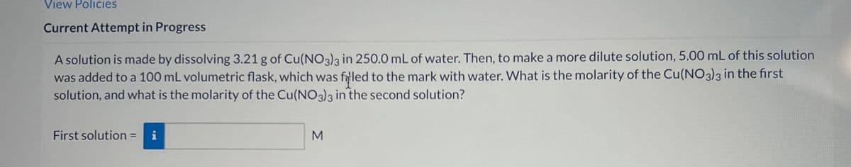 View Policies
Current Attempt in Progress
A solution is made by dissolving 3.21 g of Cu(NO3)3 in 250.0 mL of water. Then, to make a more dilute solution, 5.00 mL of this solution
was added to a 100 mL volumetric flask, which was filled to the mark with water. What is the molarity of the Cu(NO3)3 in the first
solution, and what is the molarity of the Cu(NO3)3 in the second solution?
First solution = i
M