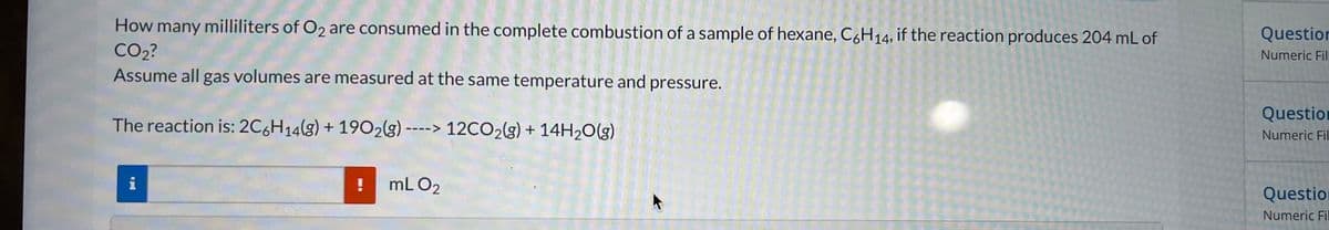 How many milliliters of O₂ are consumed in the complete combustion of a sample of hexane, C6H14, if the reaction produces 204 mL of
CO₂?
Assume all gas volumes are measured at the same temperature and pressure.
The reaction is: 2C6H14(g) + 1902(g) ----> 12CO₂(g) + 14H₂O(g)
i
!
mL 0₂
Question
Numeric Fill
Question
Numeric Fil
Question
Numeric Fil