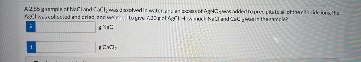 A 2.85 g sample of NaCl and CaCl2 was dissolved in water, and an excess of AgNO3 was added to precipitate all of the chloride ions.The
AgCl was collected and dried, and weighed to give 7.20 g of AgCl. How much NaCl and CaCl2 was in the sample?
i
g NaCl
g CaCl2