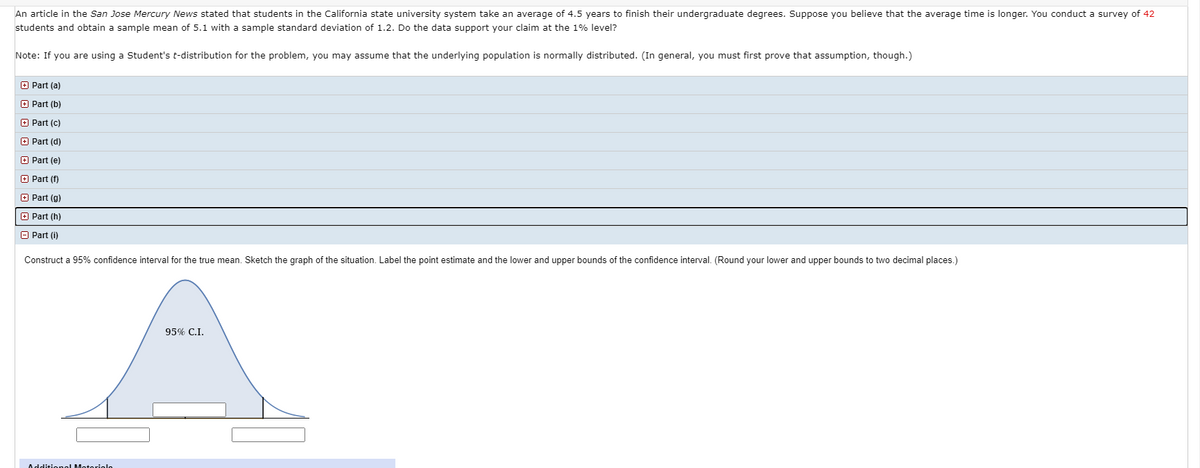 An article in the San Jose Mercury News stated that students in the California state university system take an average of 4.5 years to finish their undergraduate degrees. Suppose you believe that the average time is longer. You conduct a survey of 42
students and obtain a sample mean of 5.1 with a sample standard deviation of 1.2. Do the data support your claim at the 1% level?
Note: If you are using a Student's t-distribution for the problem, you may assume that the underlying population is normally distributed. (In general, you must first prove that assumption, though.)
O Part (a)
O Part (b)
+ Part (c)
+ Part (d)
O Part (e)
O Part (f)
+ Part (g)
+ Part (h)
A Part (i)
Construct a 95% confidence interval for the true mean. Sketch the graph of the situation. Label the point estimate and the lower and upper bounds of the confidence interval. (Round your lower and upper bounds to two decimal places.)
95% C.I.
Additionel Moteriele
