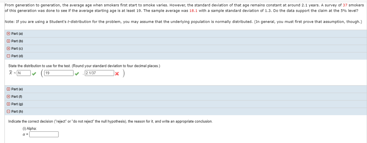 From generation to generation, the average age when smokers first start to smoke varies. However, the standard deviation of that age remains constant at around 2.1 years. A survey of 37 smokers
of this generation was done to see if the average starting age is at least 19. The sample average was 18.1 with a sample standard deviation of 1.3. Do the data support the claim at the 5% level?
Note: If you are using a Student's t-distribution for the problem, you may assume that the underlying population is normally distributed. (In general, you must first prove that assumption, though.)
+ Part (a)
+ Part (b)
+ Part (c)
A Part (d)
State the distribution to use for the test. (Round your standard deviation to four decimal places.)
X - N
19
2.1/37
E Part (e)
O Part (f)
O Part (g)
O Part (h)
Indicate the correct decision ("reject" or "do not reject" the null hypothesis), the reason for it, and write an appropriate conclusion.
(1) Alpha:
a =
