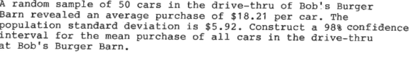 A random sample of 50 cars in the drive-thru of Bob's Burger
Barn revealed an average purchase of $18.21 per car. The
population standard deviation is $5.92. Construct a 98% confidence
interval for the mean purchase of all cars in the drive-thru
at Bob's Burger Barn.
