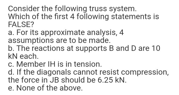 Consider the following truss system.
Which of the first 4 following statements is
FALSE?
a. For its approximate analysis, 4
assumptions are to be made.
b. The reactions at supports B and D are 10
kN each.
c. Member IH is in tension.
d. If the diagonals cannot resist compression,
the force in JB should be 6.25 kN.
e. None of the above.
