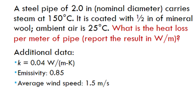 A steel pipe of 2.0 in (nominal diameter) carries
steam at 150°C. It is coated with ½ in of mineral
wool; ambient air is 25°C. What is the heat loss
per meter of pipe (report the result in W/m)?
Additional data:
•k = 0.04 W/(m-K)
*Emissivity: 0.85
"Average wind speed: 1.5 m/s
