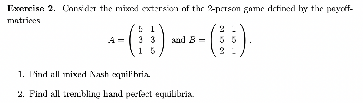 Exercise 2. Consider the mixed extension of the 2-person game defined by the payoff-
matrices
()
5 1
2 1
A
3 3
and B =
5 5
1 5
2 1
1. Find all mixed Nash equilibria.
2. Find all trembling hand perfect equilibria.
