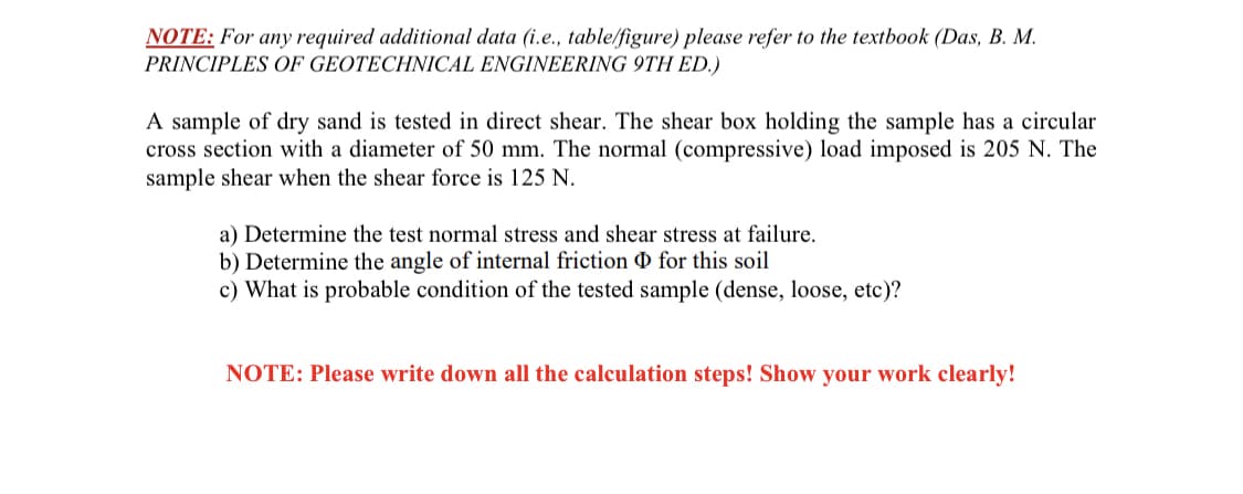 NOTE: For any required additional data (i.e., table/figure) please refer to the textbook (Das, B. M.
PRINCIPLES OF GEOTECHNICAL ENGINEERING 9TH ED.)
A sample of dry sand is tested in direct shear. The shear box holding the sample has a circular
cross section with a diameter of 50 mm. The normal (compressive) load imposed is 205 N. The
sample shear when the shear force is 125 N.
a) Determine the test normal stress and shear stress at failure.
b) Determine the angle of internal friction 0 for this soil
c) What is probable condition of the tested sample (dense, loose, etc)?
NOTE: Please write down all the calculation steps! Show your work clearly!
