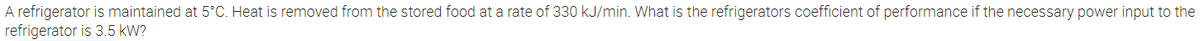 A refrigerator is maintained at 5°C. Heat is removed from the stored food at a rate of 330 kJ/min. What is the refrigerators coefficient of performance if the necessary power input to the
refrigerator is 3.5 kW?
