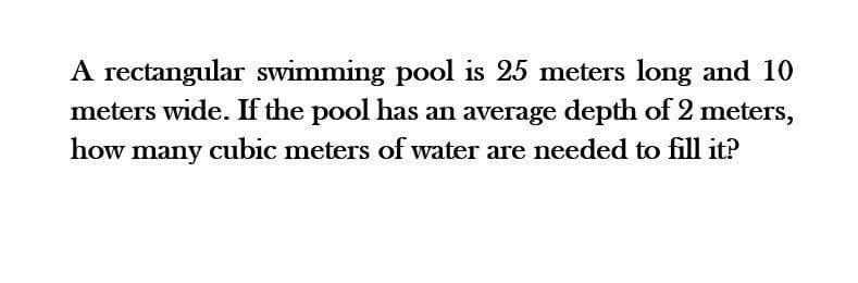 A rectangular swimming pool is 25 meters long and 10
meters wide. If the pool has an average depth of 2 meters,
how many cubic meters of water are needed to fill it?