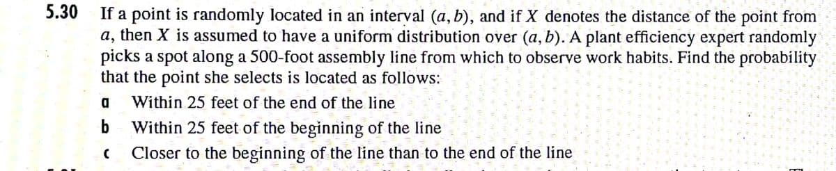 5.30
If a point is randomly located in an interval (a, b), and if X denotes the distance of the point from
a, then X is assumed to have a uniform distribution oyer (a, b). A plant efficiency expert randomly
picks a spot along a 500-foot assembly line from which to observe work habits. Find the probability
that the point she selects is located as follows:
Within 25 feet of the end of the line
b Within 25 feet of the beginning of the line
Closer to the beginning of the line than to the end of the line
