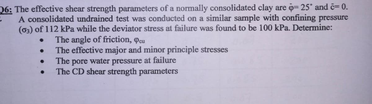 26: The effective shear strength parameters of a normally consolidated clay are = 25° and c= 0.
A consolidated undrained test was conducted on a similar sample with confining pressure
(03) of 112 kPa while the deviator stress at failure was found to be 100 kPa. Determine:
The angle of friction, cu
The effective major and minor principle stresses
The pore water pressure at failure
The CD shear strength parameters