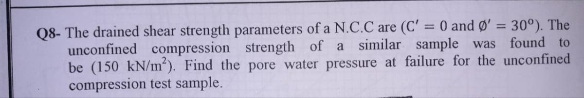 Q8- The drained shear strength parameters of a N.C.C are (C' = 0 and Ø' = 30°). The
unconfined compression strength of a similar sample was found to
be (150 kN/m²). Find the pore water pressure at failure for the unconfined
compression test sample.