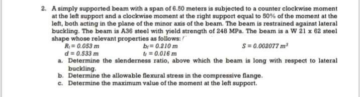 2. A simply supported beam with a span of 6.50 meters is subjected to a counter clockwise moment
at the left support and a clockwise moment at the right support equal to 50% of the moment at the
left, both acting in the plane of the minor axis of the beam. The beam is restrained againat lateral
buckling. The beam is A36 steel with yield strength of 248 MPa. The beam is a W 21 x 62 steel
shape whose relevant properties as follows:/
R = 0.053 m
d = 0.533 m
a. Determine the alenderness ratio, above which the beam ia long with respect to lateral
buckling.
b. Determine the allowable flexural stress in the compressive flange.
c. Determine the maximum value of the moment at the left support.
br= 0.210 m
t = 0.016 m
S= 0.002077 m
