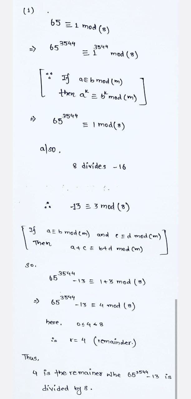 (1)
65 E1 mod (8)
3544
65
35५५
->
三1
mod (8)
I aE b mod (m)
then a z mod (m)
K
3549
65
E I mod(8)
今
also.
8 divides -16
-13 = 3 mod (8)
a E b mod (m) and
C Ed mod Cm)
Then
ate = btd mod (m)
3544
65
-13 = 1+3 mod (8)
->
3544
65
- 13 E 4 mod (8)
here,
re 4 (remainder.)
Thus,
4 is the remainer whe
653544
- 13 is
divided by 8.
