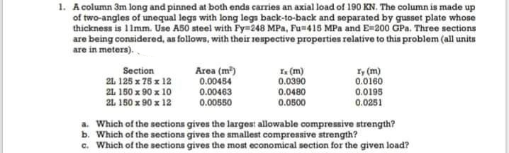 1. A column 3m long and pinned at both ends carries an axial load of 190 KN. The column is made up
of two-angles of unequal legs with long legs back-to-back and separated by gusset plate whose
thickness is 1 Imm. Use A50 steel with Fy=248 MPa, Fu=415 MPa and E=200 GPa. Three sections
are being considered, as follows, with their respective properties relative to this problem (all units
are in meters).
Section
21 125 x 75 x 12
I. (m)
0.0390
1, (m)
0.0160
Area (m)
0.00454
0.00463
0.00550
21 150 x 90 x 10
2L 150 x 90 x 12
0.0480
0.0500
0.0195
0.0251
a. Which of the sections gives the largest allowable compressive strength?
b. Which of the sections gives the smallest compressive strength?
c. Which of the sections gives the most economical section for the given load?
