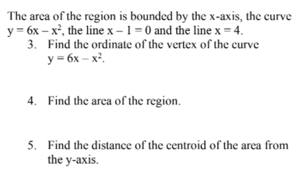 The area of the region is boundcd by the x-axis, the curve
y = 6x – x², the line x – 1 = 0 and the line x = 4.
3. Find the ordinate of the vertex of the curve
y = 6x – x².
4. Find the area of the region.
5. Find the distance of the centroid of the area from
the y-axis.
