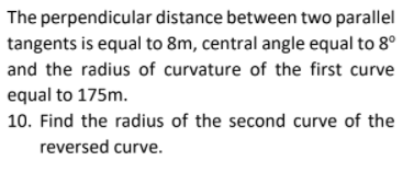 The perpendicular distance between two parallel
tangents is equal to 8m, central angle equal to 8°
and the radius of curvature of the first curve
equal to 175m.
10. Find the radius of the second curve of the
reversed curve.
