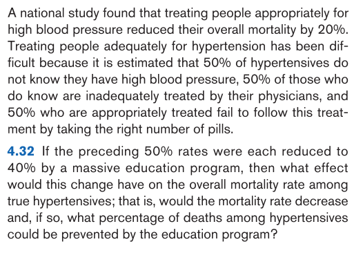 4.32 If the preceding 50% rates were each reduced to
40% by a massive education program, then what effect
would this change have on the overall mortality rate among
true hypertensives; that is, would the mortality rate decrease
and, if so, what percentage of deaths among hypertensives
could be prevented by the education program?
