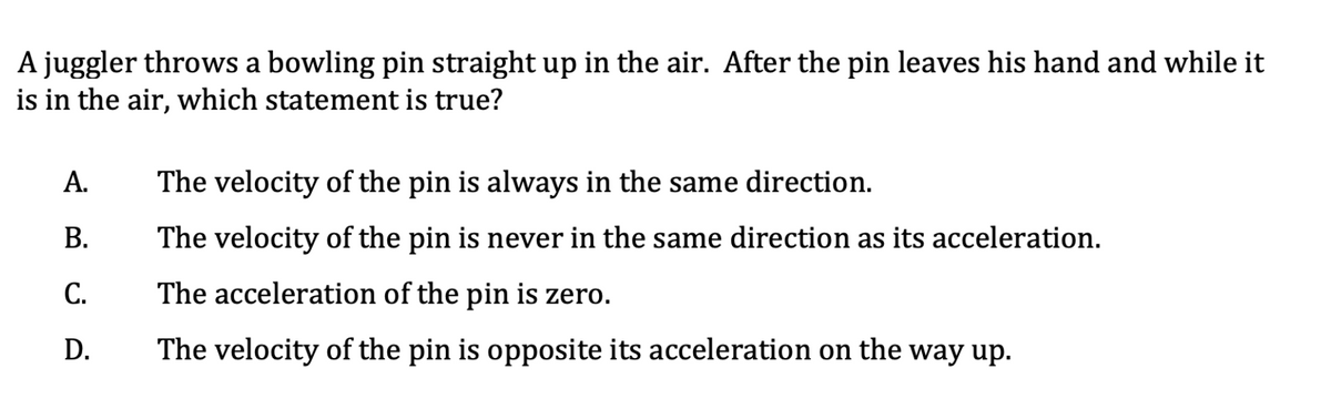 A juggler throws a bowling pin straight up in the air. After the pin leaves his hand and while it
is in the air, which statement is true?
А.
The velocity of the pin is always in the same direction.
В.
The velocity of the pin is never in the same direction as its acceleration.
С.
The acceleration of the pin is zero.
D.
The velocity of the pin is opposite its acceleration on the way up.
