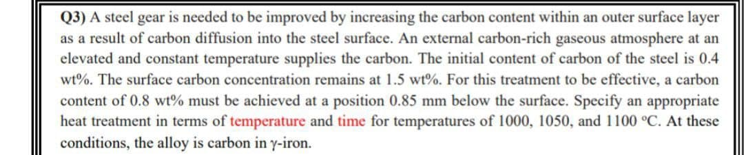 Q3) A steel gear is needed to be improved by increasing the carbon content within an outer surface layer
as a result of carbon diffusion into the steel surface. An external carbon-rich gaseous atmosphere at an
elevated and constant temperature supplies the carbon. The initial content of carbon of the steel is 0.4
wt%. The surface carbon concentration remains at 1.5 wt%. For this treatment to be effective, a carbon
content of 0.8 wt% must be achieved at a position 0.85 mm below the surface. Specify an appropriate
heat treatment in terms of temperature and time for temperatures of 1000, 1050, and 1100 °C. At these
conditions, the alloy is carbon in y-iron.
