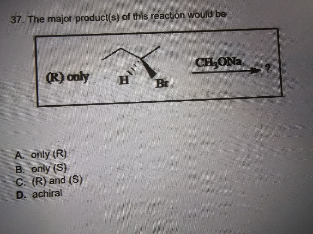 37. The major product(s) of this reaction would be
CH₂ONa
2
(R) only
H
Br
A. only (R)
B. only (S)
C. (R) and (S)
D. achiral