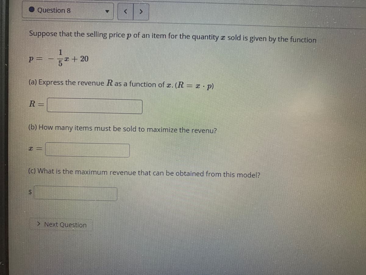 Question 8
Suppose that the selling pricep of an item for the quantity I sold is given by the function
T+20
=d
(a) Express the revenue R as a function of x. (R = x p)
R =
(b) How many items must be sold to maximize the revenu?
(c) What is the maximum revenue that can be obtained from this model?
> Next Question
